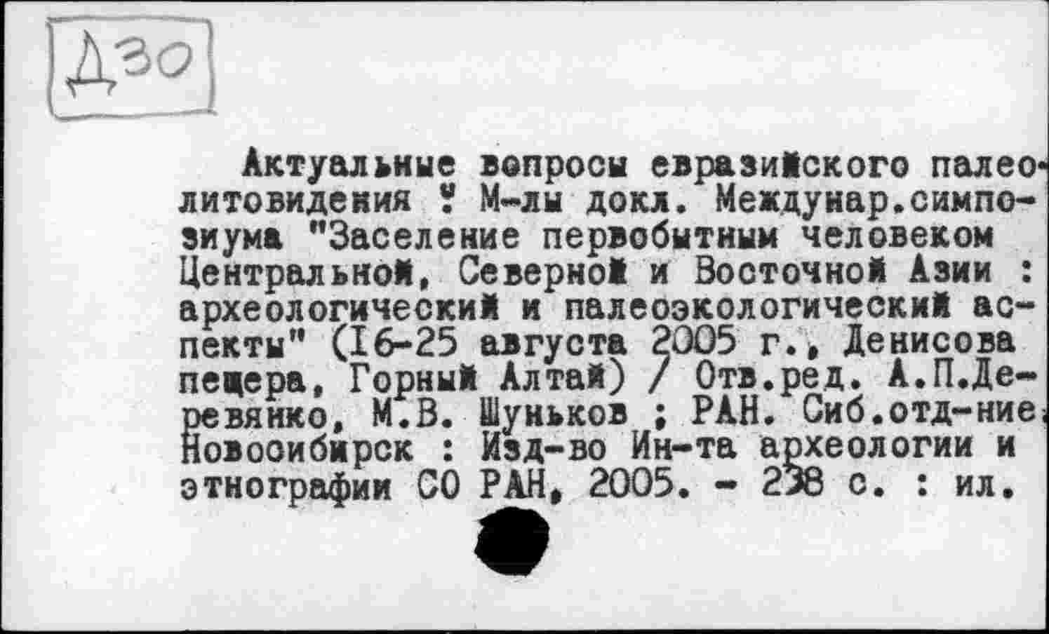 ﻿Актуальные вопросы евразийского палео-литовидения V М-лы докл. Междунар.симпозиума "Заселение первобытным человеком Центральной, Северной и Восточной Азии : археологический и палеоэкологический аспекты" (16-25 августа 2005 г.> Денисова пещера. Горный Алтай) / Отв.ред. А.П.Деревянко, М.В. Шуньков ; РАН. Сиб.отд-ние Новосибирск : Изд-во Ин-та археологии и этнографии СО РАН, 2005. - 238 с. : ил.